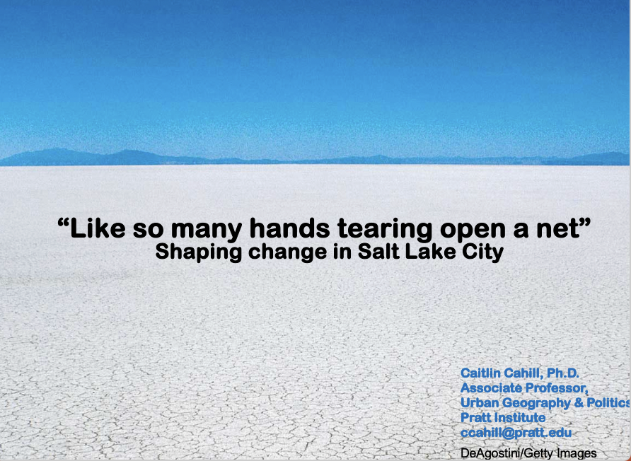 A presentation slide with a photo of a vast, cracked salt flat under a clear blue sky. The title reads: “Like so many hands tearing open a net – Shaping change in Salt Lake City.” Below, Caitlin Cahill, Ph.D., is credited as Associate Professor of Urban Geography & Politics at Pratt Institute, with her email address included. The slide uses visual metaphor to introduce a discussion about collective efforts to challenge structural barriers in urban contexts.
